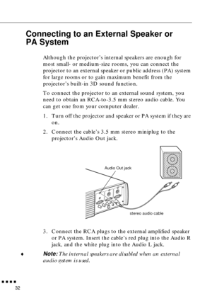 Page 52n  n  n  n  n
32
Connecting to an External Speaker or 
PA System 
  
Although the projector’s internal speakers are enough for 
most small- or medium-size rooms, you can connect the 
projector to an external speaker or public address (PA) system 
for large rooms or to gain maximum benefit from the 
projector’s built-in 3D sound function.
To connect the projector to an external sound system, you 
need to obtain an RCA-to-3.5 mm stereo audio cable. You 
can get one from your computer dealer.
1. Turn off...