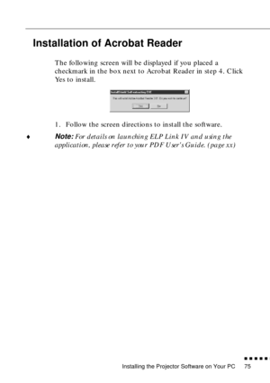 Page 95Installing the Projector Software on Your PC
n  n  n  n  n  n
75
Installation of Acrobat Reader
The following screen will be displayed if you placed a 
checkmark in the box next to Acrobat Reader in step 4. Click 
Yes to install. 
1. Follow the screen directions to install the software.
¨
Note: For details on launching ELP Link IV and using the 
application, please refer to your PDF Users Guide. (page xx) 