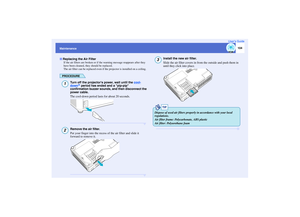 Page 105104
MaintenanceUser’s Guide
If the air filters are broken or if the warning message reappears after they 
have been cleaned, they should be replaced.
The air filter can be replaced even if the projector is installed on a ceiling.
PROCEDURE
Turn off the projectors power, wait until the cool-down
g period has ended and a pip-pip 
confirmation buzzer sounds, and then disconnect the 
power cable.
The cool-down period lasts for about 20 seconds.
Remove the air filter.
Put your finger into the recess of the...