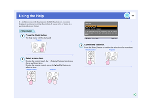 Page 7069
Using the HelpIf a problem occurs with the projector, the Help function uses on-screen 
displays to assist you in solving the problem. It uses a series of menus in a 
question and answer format.
PROCEDURE
Press the [Help] button.
The help menu will be displayed.Select a menu item.
If using the control panel, the [ Select ] buttons function as 
the up and down keys.
If using the remote control, press the [ ] and [ ] buttons to 
select an item.
Confirm the selection.
Press the [Enter] button to confirm...