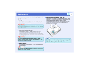 Page 100
99
User’s Guide
MaintenanceThis section describes maintenance tasks such as cleaning the projector and 
replacing consumable parts.Cleaning
You should clean the projector if it  becomes dirty or if the quality of 
projected images starts to deteriorate.
Clean the projectors surface by wi ping it gently with a soft cloth.
If the projector is particularly  dirty, moisten the cloth with water 
containing a small amount of neutral de tergent, and then firmly wring the 
cloth dry before using it to wipe the...