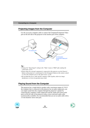 Page 2018
Projecting Images from the Computer
Use the accessory computer cable to connect the Computer/Component Video 
port on the left side of the projector to the monitor port of the computer.
Tip :
 Change the Input Signal setting in the Video menu to RGB after making the 
connections. (p.47)
 If more than one external component is connected to the projector, use the [Source] 
button on the projectors control panel or the [Computer] button on the remote control 
to select the Computer port as the input...