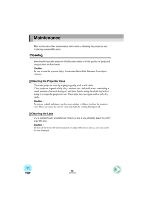 Page 7472
Maintenance
This section describes maintenance tasks such as cleaning the projector and 
replacing consumable parts.
Cleaning
You should clean the projector if it becomes dirty or if the quality of projected 
images starts to deteriorate.
Caution :
Be sure to read the separate Safety Instructions/World-Wide Warranty Terms before 
cleaning.
Clean the projector case by wiping it gently with a soft cloth.
If the projector is particularly dirty, moisten the cloth with water containing a 
small amount of...