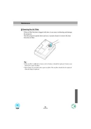Page 7573
If the air filter becomes clogged with dust, it can cause overheating and damage 
the projector.
Turn the projector upside down and use a vacuum cleaner to remove the dust 
from the air filter.
Tip :
 If the air filter is difficult to clean or if it is broken, it should be replaced. Contact your 
dealer for a spare air filter.
 Spare lamps are provided with a spare air filter. The air filter should also be replaced 
when the lamp is replaced.
Cleaning the Air Filter
Maintenance 