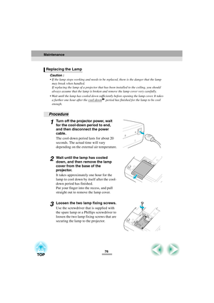 Page 7876
Caution :
 If the lamp stops working and needs to be replaced, there is the danger that the lamp 
may break when handled.
If replacing the lamp of a projector that has been installed to the ceiling, you should 
always assume that the lamp is broken and remove the lamp cover very carefully.
 Wait until the lamp has cooled down sufficiently before opening the lamp cover. It takes 
a further one hour after the cool-down
 period has finished for the lamp to be cool 
enough.
Procedure
1Turn off the...