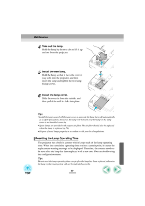 Page 7977
4Take out the lamp.
Hold the lamp by the two tabs to lift it up 
and out from the projector.
5Install the new lamp.
Hold the lamp so that it faces the correct 
way to fit into the projector, and then 
insert the lamp and tighten the two lamp 
fixing screws.
6Install the lamp cover.
Slide the cover in from the outside, and 
then push it in until it clicks into place.
Tip :
 Install the lamp securely. If the lamp cover is removed, the lamp turns off automatically 
as a safety precaution. Moreover, the...