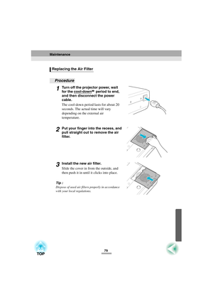 Page 8179
Procedure
1Turn off the projector power, wait 
for the cool-down
 period to end, 
and then disconnect the power 
cable.
The cool-down period lasts for about 20 
seconds. The actual time will vary 
depending on the external air  
temperature.
2Put your finger into the recess, and 
pull straight out to remove the air 
filter.
3Install the new air filter.
Slide the cover in from the outside, and 
then push it in until it clicks into place.
Tip :
Dispose of used air filters properly in accordance 
with...