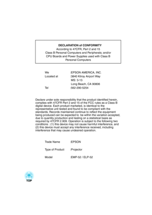 Page 97We :EPSON AMERICA, INC.
Located at  :3840 Kilroy Airport Way
 MS: 3-13
 Long Beach, CA 90806
Tel :562-290-5254
Declare under sole responsibility that the product identified herein, 
complies with 47CFR Part 2 and 15 of the FCC rules as a Class B 
digital device. Each product marketed, is identical to the 
representative unit tested and found to be compliant with the 
standards. Records maintained continue to reflect the equipment 
being produced can be expected to  be within the variation accepted, 
due...