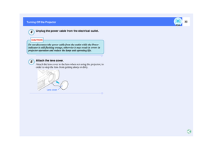 Page 3130
Turning Off the Projector
Unplug the power cable from the electrical outlet.Attach the lens cover.
Attach the lens cover to the lens when not using the projector, in 
order to stop the lens from getting dusty or dirty.
4CAUTION
Do not disconnect the power cable from the outlet while the Power 
indicator is still flashing orange, otherwise it may result in errors in 
projector operation and reduce the lamp unit operating life.5
Lens cover 