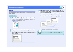 Page 4443
Functions for Enhancing Projection Functions for Enhancing ProjectionE-ZoomThis function lets you enlarge and reduce a part of projected images such as 
graphs and tables.
PROCEDURE
Press the [E-Zoom  ] button on the remote control.
A cursor (cross) indicating the centre point for the area to be 
enlarged will appear on the screen.Move the cross to the area of the image that is to be 
enlarged or reduced.
Press the [ ], [ ], [ ] and [ ] buttons on the remote control to 
move the cross.
When [ ] is...