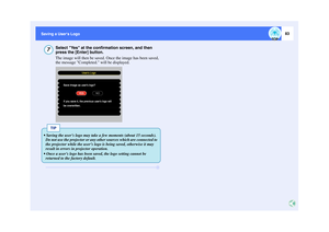 Page 8483
Saving a Users Logo Saving a Users Logo
Select Yes at the confirmation screen, and then 
press the [Enter] button.
The image will then be saved. Once the image has been saved, 
the message Completed. will be displayed.
7
Save image as users logo?If you save it, the previous users logo willbe overwritten.
YESNO Users Logo
TIP
 Saving the users logo may take a few moments (about 15 seconds). 
Do not use the projector or any other sources which are connected to 
the projector while the users logo is...