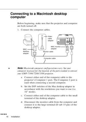 Page 36Installation
  n  n  n  n
16
Connecting to a Macintosh desktop 
computer
Before beginning, make sure that the projector and computer 
are both turned off.
1. Connect the computer cables.
¨
Note: Macintosh computer configurations vary. See your 
computer manual for the location of the ports needed to connect 
your EMP-7300/7200/5300 projector.
a. Connect either end of the computer cable to the 
projector’s Computer 1 port. The Computer 2 port is 
used when connecting a second computer.
b. Set the DIP...
