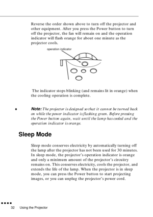 Page 52Using the Projector
  n  n  n  n
32
Reverse the order shown above to turn off the projector and 
other equipment. After you press the Power button to turn 
off the projector, the fan will remain on and the operation 
indicator will flash orange for about one minute as the 
projector cools.
 The indicator stops blinking (and remains lit in orange) when 
the cooling operation is complete.
¨
Note: The projector is designed so that it cannot be turned back 
on while the power indicator is flashing green....