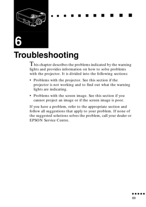 Page 109  n     n        n     n     n    n     n     n    n    n     n     n      n      n      n
n  n  n  n  n  n
89
6
Troubleshooting
This chapter describes the problems indicated by the warning 
lights and provides information on how to solve problems 
with the projector. It is divided into the following sections:
• Problems with the projector. See this section if the 
projector is not working and to find out what the warning 
lights are indicating.
• Problems with the screen image. See this section if you...