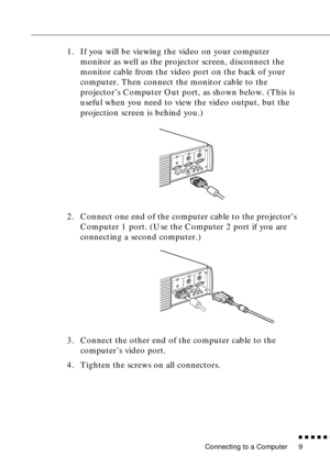 Page 29Connecting to a Computer
n  n  n  n  n  n
9
1. If you will be viewing the video on your computer 
monitor as well as the projector screen, disconnect the 
monitor cable from the video port on the back of your 
computer. Then connect the monitor cable to the 
projector’s Computer Out port, as shown below. (This is 
useful when you need to view the video output, but the 
projection screen is behind you.) 
2. Connect one end of the computer cable to the projector’s 
Computer 1 port. (Use the Computer 2 port...