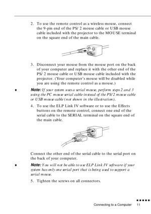 Page 31Connecting to a Computer
n  n  n  n  n  n
11
2. To use the remote control as a wireless mouse, connect 
the 9-pin end of the PS/2 mouse cable or USB mouse 
cable included with the projector to the MOUSE terminal 
on the square end of the main cable.
3. Disconnect your mouse from the mouse port on the back 
of your computer and replace it with the other end of the 
PS/2 mouse cable or USB mouse cable included with the 
projector. (Your computer’s mouse will be disabled while 
you are using the remote...