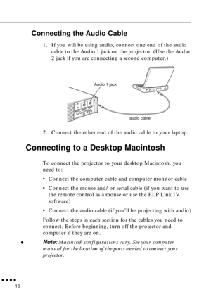 Page 36n  n  n  n  n
16
Connecting the Audio Cable
1. If you will be using audio, connect one end of the audio 
cable to the Audio 1 jack on the projector. (Use the Audio 
2 jack if you are connecting a second computer.)   
2. Connect the other end of the audio cable to your laptop. 
Connecting to a Desktop Macintosh 
To connect the projector to your desktop Macintosh, you 
need to:
• Connect the computer cable and computer monitor cable
• Connect the mouse and/or serial cable (if you want to use 
the remote...