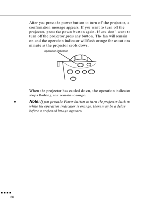 Page 56n  n  n  n  n
36
After you press the power button to turn off the projector, a 
confirmation message appears. If you want to turn off the 
projector, press the power button again. If you don’t want to 
turn off the projector,press any button. The fan will remain 
on and the operation indicator will flash orange for about one 
minute as the projector cools down.
When the projector has cooled down, the operation indicator 
stops flashing and remains orange.
¨
Note: If you press the Power button to turn the...