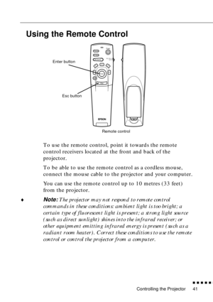 Page 61Controlling the Projector
n  n  n  n  n  n
41
Using the Remote Control
To use the remote control, point it towards the remote 
control receivers located at the front and back of the 
projector.
To be able to use the remote control as a cordless mouse, 
connect the mouse cable to the projector and your computer.
You can use the remote control up to 10 metres (33 feet) 
from the projector.
¨
Note: The projector may not respond to remote control 
commands in these conditions: ambient light is too bright; a...