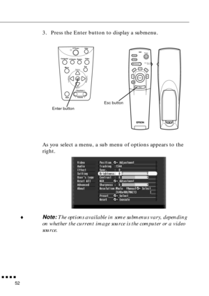 Page 72n  n  n  n  n
52
3. Press the Enter button to display a submenu. 
As you select a menu, a sub menu of options appears to the 
right.
¨
Note: The options available in some submenus vary, depending 
on whether the current image source is the computer or a video 
source.
Power
Freeze
A/V MuteE-ZoomR/C ON
OFF
3
15
24
Enter
Esc
Power
Video Computer
A/Vmute
Resize
Esc
Help
Menu
ShiftKeystoneVolume
Sync
Sync
TrackingTracking
Esc button
Enter button 