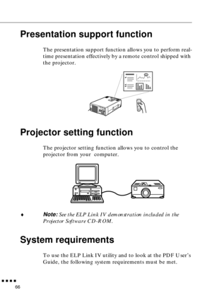 Page 86n  n  n  n  n
66
Presentation support function
The presentation support function allows you to perform real-
time presentation effectively by a remote control shipped with 
the projector. 
Projector setting function 
The projector setting function allows you to control the 
projector from your  computer. 
¨
Note: See the ELP Link IV demonstration included in the 
Projector Software CD-ROM. 
System requirements
To use the ELP Link IV utility and to look at the PDF User’s 
Guide, the following system...