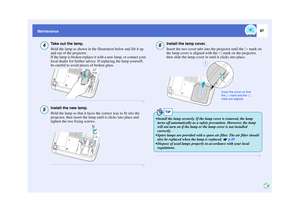 Page 8887
Maintenance
Take out the lamp.
Hold the lamp as shown in the illustration below and lift it up 
and out of the projector.
If the lamp is broken replace it with a new lamp, or contact your 
local dealer for further advice. If replacing the lamp yourself, 
be careful to avoid pieces of broken glass.Install the new lamp.
Hold the lamp so that it faces the correct way to fit into the 
projector, then insert the lamp until it clicks into place and 
tighten the two fixing screws.
Install the lamp cover....