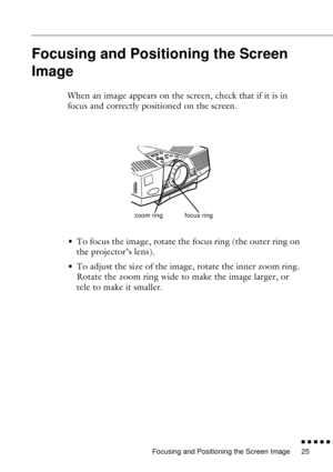 Page 47Focusing and Positioning the Screen Image
n  n  n  n  n  n
25
Focusing and Positioning the Screen 
Image
When an image appears on the screen, check that if it is in 
focus and correctly positioned on the screen.
• To focus the image, rotate the focus ring (the outer ring on 
the projector’s lens). 
• To adjust the size of the image, rotate the inner zoom ring. 
Rotate the zoom ring wide to make the image larger, or 
tele to make it smaller.
zoom ringfocus ring 