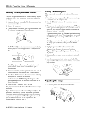 Page 4EPSON PowerLite Home 10 Projector
4 - EPSON PowerLite Home 10 Projector 7/03
Turning the Projector On and Off
Once you’ve connected the projector to your computer or other 
equipment, follow these instructions to turn it on and display 
an image:
1. Make sure the power is turned off for the projector and any 
sources connected to it.
2. Remove the lens cover.
3. Connect one end of the power cord to the projector and plug 
the other end into a grounded electrical outlet. 
The P 
Power light on the...