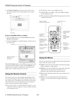 Page 8EPSON PowerLite Home 10 Projector
8 - EPSON PowerLite Home 10 Projector 7/03 4. Click 
Mirror Displays in the lower corner of the screen. 
One of the monitor icons automatically moves on top of 
the other.
If you’re using Mac OS 9.x or earlier:
1. From the Apple menu, select Control Panels, then click 
Monitors and Sound.
2. Click the 
Arrange icon, and then drag one monitor icon on 
top of the other. 
Note: If the 
Arrange option isn’t available, you may need to select 
one of the Simulscan resolution...