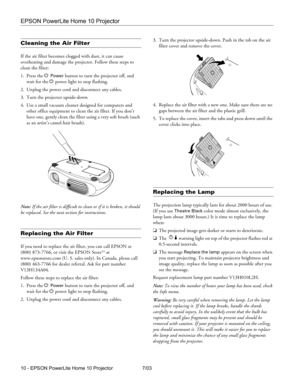 Page 10EPSON PowerLite Home 10 Projector
10 - EPSON PowerLite Home 10 Projector 7/03
Cleaning the Air Filter
If the air filter becomes clogged with dust, it can cause 
overheating and damage the projector. Follow these steps to 
clean the filter:
1. Press the P 
Power button to turn the projector off, and 
wait for the P power light to stop flashing.
2. Unplug the power cord and disconnect any cables.
3. Turn the projector upside-down 
4. Use a small vacuum cleaner designed for computers and 
other office...