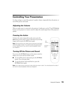 Page 15Using the Projector15
Controlling Your Presentation
Use these settings to control the projector’s speaker volume, temporarily freeze the picture, or 
turn off the picture and sound.
Adjusting the Volume
When an audio source is connected to the projector’s Audio port, use the   and   Volume 
buttons on the projector or remote control to adjust the sound output from of the projector’s 
speaker.
Freezing the Action
To freeze the action temporarily on the screen, press the 
Still button on the remote...