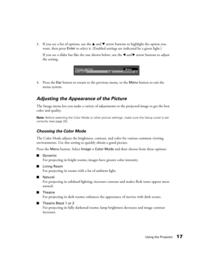 Page 17Using the Projector17
3. If you see a list of options, use the u and d arrow buttons to highlight the option you 
want, then press 
Enter to select it. (Enabled settings are indicated by a green light.)
If you see a slider bar like the one shown below, use the l and r arrow buttons to adjust 
the setting.
4. Press the 
Esc button to return to the previous menu, or the Menu button to exit the 
menu system.
Adjusting the Appearance of the Picture
The Image menu lets you make a variety of adjustments to the...