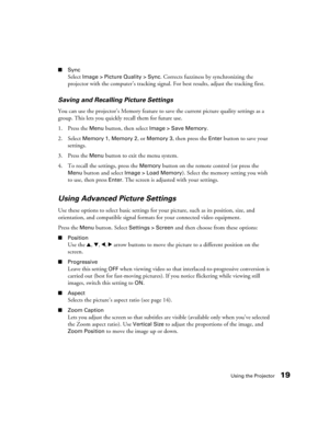 Page 19Using the Projector19
■Sync 
Select 
Image > Picture Quality > Sync. Corrects fuzziness by synchronizing the 
projector with the computer’s tracking signal. For best results, adjust the tracking first.
Saving and Recalling Picture Settings
You can use the projector’s Memory feature to save the current picture quality settings as a 
group. This lets you quickly recall them for future use.
1. Press the 
Menu button, then select Image > Save Memory. 
2. Select
 Memory 1, Memory 2, or Memory 3, then press...