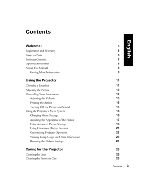 Page 3Contents3
Contents
Welcome! 5
Registration and Warranty 5
Projector Parts 6
Projector Controls 7
Optional Accessories 8
About This Manual 9
Getting More Information 9
Using the Projector 11
Choosing a Location 11
Adjusting the Picture 13
Controlling Your Presentation 15
Adjusting the Volume 15
Freezing the Action 15
Turning Off the Picture and Sound 15
Using the Projector’s Menu System 16
Changing Menu Settings 16
Adjusting the Appearance of the Picture 17
Using Advanced Picture Settings 19
Using...