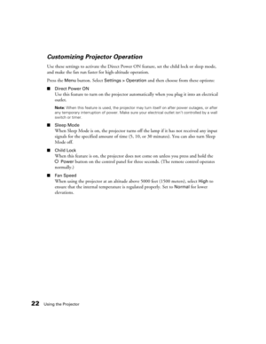 Page 2222Using the Projector
Customizing Projector Operation
Use these settings to activate the Direct Power ON feature, set the child lock or sleep mode, 
and make the fan run faster for high-altitude operation.
Press the 
Menu button. Select Settings > Operation and then choose from these options:
■Direct Power ON
Use this feature to turn on the projector automatically when you plug it into an electrical 
outlet. 
Note: When this feature is used, the projector may turn itself on after power outages, or after...