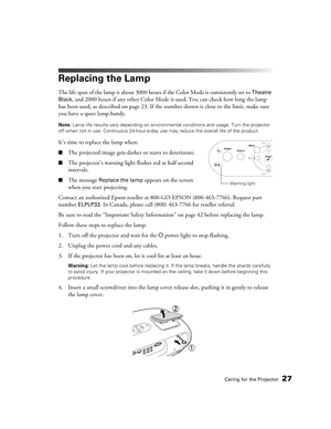 Page 27Caring for the Projector27
Replacing the Lamp
The life span of the lamp is about 3000 hours if the Color Mode is consistently set to Theatre 
Black
, and 2000 hours if any other Color Mode is used. You can check how long the lamp 
has been used, as described on page 23. If the number shown is close to the limit, make sure 
you have a spare lamp handy.
Note: Lamp life results vary depending on environmental conditions and usage. Turn the projector 
off when not in use. Continuous 24-hour-a-day use may...