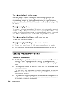 Page 3232Problem Solving
The  warning light is flashing orange.
High-speed cooling is in process. If the projector gets too hot again, projection stops 
automatically. Make sure there is plenty of space around and under the projector for 
ventilation. Clean or replace the air filters if necessary (see page 26). If you are using the 
projector at an altitude above 5000 feet (1500 meters), switch the 
Fan Speed setting to High 
(see page 22).
The  warning light is red.
The projector is too hot and has turned...