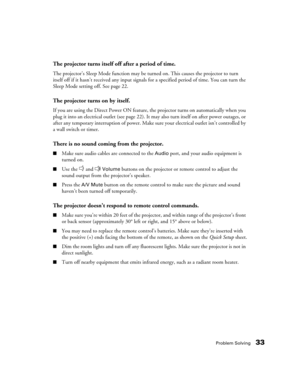 Page 33Problem Solving33
The projector turns itself off after a period of time.
The projector’s Sleep Mode function may be turned on. This causes the projector to turn 
itself off if it hasn’t received any input signals for a specified period of time. You can turn the 
Sleep Mode setting off. See page 22.
The projector turns on by itself.
If you are using the Direct Power ON feature, the projector turns on automatically when you 
plug it into an electrical outlet (see page 22). It may also turn itself on after...