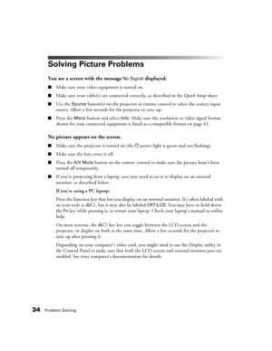 Page 3434Problem Solving
Solving Picture Problems
You see a screen with the message No Signal displayed.
■Make sure your video equipment is turned on.
■Make sure your cable(s) are connected correctly, as described in the Quick Setup sheet.
■Use the Source button(s) on the projector or remote control to select the correct input 
source. Allow a few seconds for the projector to sync up.
■Press the Menu button and select Info. Make sure the resolution or video signal format 
shown for your connected equipment is...