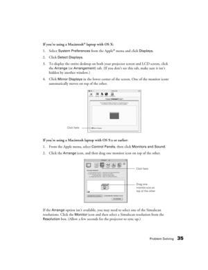 Page 35Problem Solving35
If you’re using a Macintosh® laptop with OS X:
1. Select 
System Preferences from the Apple® menu and click Displays.
2. Click 
Detect Displays.
3. To display the entire desktop on both your projector screen and LCD screen, click 
the 
Arrange (or Arrangement) tab. (If you don’t see this tab, make sure it isn’t 
hidden by another window.)
4. Click 
Mirror Displays in the lower corner of the screen. One of the monitor icons 
automatically moves on top of the other.
If you’re using a...