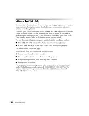 Page 3838Problem Solving
Where To Get Help
Epson provides technical assistance 24 hours a day at http://support.epson.com. Here you 
can access troubleshooting information, download product documentation, and receive 
technical advice through e-mail.
To use the Epson PrivateLine Support service, call (800) 637-7661 and enter the PIN on the 
Epson PrivateLine Support card that came with your projector. This is the fastest way of 
speaking to a live representative, and it’s free. This service is available 6
AM to...