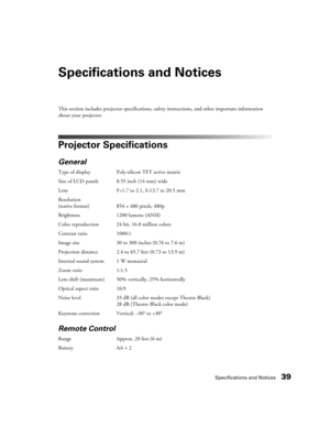 Page 39Specifications and Notices39
Specifications and Notices
This section includes projector specifications, safety instructions, and other important information 
about your projector.
Projector Specifications
General
Type of display Poly-silicon TFT active matrix
Size of LCD panels 0.55 inch (14 mm) wide
Lens F=1.7 to 2.1, f=13.7 to 20.5 mm
Resolution 
(native format) 854 × 480 pixels, 480p
Brightness 1200 lumens (ANSI)
Color reproduction 24 bit, 16.8 million colors
Contrast ratio 1000:1
Image size 30 to 300...