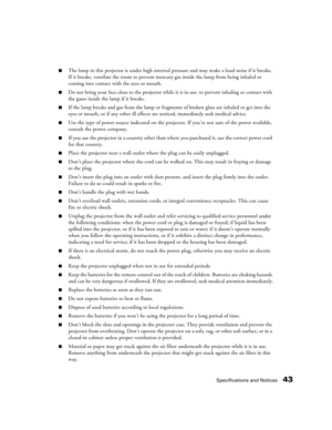 Page 43Specifications and Notices43
■The lamp in this projector is under high internal pressure and may make a loud noise if it breaks. 
If it breaks, ventilate the room to prevent mercury gas inside the lamp from being inhaled or 
coming into contact with the eyes or mouth.
■Do not bring your face close to the projector while it is in use, to prevent inhaling or contact with 
the gases inside the lamp if it breaks.
■If the lamp breaks and gas from the lamp or fragments of broken glass are inhaled or get into...