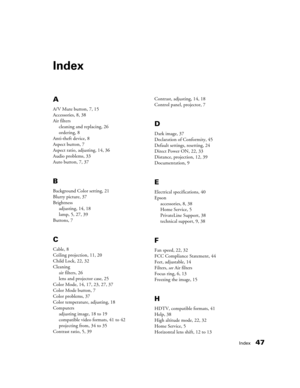 Page 47Index47
Index
A
A/V Mute button, 7, 15
Accessories, 8, 38
Air filters
cleaning and replacing, 26
ordering, 8
Anti-theft device, 8
Aspect button, 7
Aspect ratio, adjusting, 14, 36
Audio problems, 33
Auto button, 7, 37
B
Background Color setting, 21
Blurry picture, 37
Brightness
adjusting, 14, 18
lamp, 5, 27, 39
Buttons, 7
C
Cable, 8
Ceiling projection, 11, 20
Child Lock, 22, 32
Cleaning
air filters, 26
lens and projector case, 25
Color Mode, 14, 17, 23, 27, 37
Color Mode button, 7
Color problems, 37
Color...