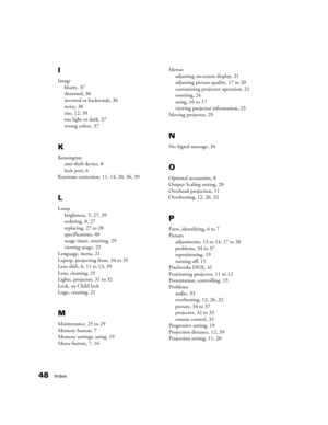 Page 4848Index
I
Image
blurry, 37
distorted, 36
inverted or backwards, 36
noisy, 36
size, 12, 39
too light or dark, 37
wrong colors, 37
K
Kensington
anti-theft device, 8
lock port, 6
Keystone correction, 11, 14, 20, 36, 39
L
Lamp
brightness, 5, 27, 39
ordering, 8, 27
replacing, 27 to 28
specifications, 40
usage timer, resetting, 29
viewing usage, 23
Language, menu, 21
Laptop, projecting from, 34 to 35
Lens shift, 6, 11 to 13, 39
Lens, cleaning, 25
Lights, projector, 31 to 32
Lock, see Child lock
Logo, creating,...