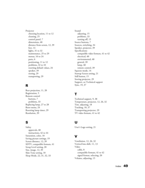 Page 49Index49
Projector
choosing location, 11 to 12
cleaning, 25
control panel, 7
dimensions, 40
distance from screen, 12, 39
feet, 14
lights, 31 to 32
maintenance, 25 to 29
menus, 16 to 24
parts, 6
positioning, 11 to 12
problems, 32 to 33
resetting default values, 24
speaker, 39
storing, 29
transporting, 29
R
Rear projection, 11, 20
Registration, 5
Remote control
buttons, 7
problems, 33
Replacing lamp, 27 to 28
Reset menu, 24
Resetting lamp timer, 29
Resolution, 39
S
Safety
approvals, 40
instructions, 42 to...