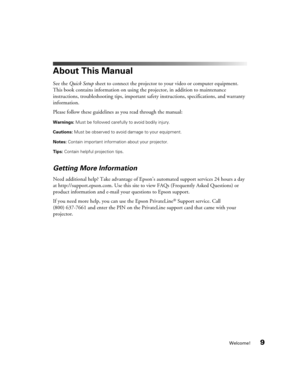 Page 9Welcome!9
About This Manual
See the Quick Setup sheet to connect the projector to your video or computer equipment. 
This book contains information on using the projector, in addition to maintenance 
instructions, troubleshooting tips, important safety instructions, specifications, and warranty 
information.
Please follow these guidelines as you read through the manual:
Warnings: Must be followed carefully to avoid bodily injury.
Cautions: Must be observed to avoid damage to your equipment.
Notes:...