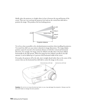 Page 1414Setting Up the Projector
Ideally, place the projector at a height where its lens is between the top and bottom of the 
screen. That way, you can keep the projector level and use the vertical lens shift dial to 
position the image. This produces the best-looking picture.
Try to be as close as possible to the calculated projector position when installing the projector. 
Too much lens shift can cause minor reduction in image dimensions. The image display 
position cannot be moved to the maximum distance...