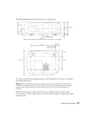 Page 17Setting Up the Projector17
The following illustrations show the dimensions of the projector:
To install, you will need the optional projector mount designed for the projector. See page 11 
for ordering information.
Warning: When installing or adjusting the ceiling mount, do not use adhesives to prevent the 
screws from loosening and do not use any type of oil or lubricant. These may cause the projector 
casing to crack and the projector may fall, causing serious injury and serious damage to the...