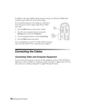 Page 1818Setting Up the Projector
In addition to the tools supplied with the projector mount, you will need a Phillips head 
screwdriver and a drill to use on the wall or ceiling.
If you install the projector on the ceiling, you will need to 
invert the picture so that it appears right side up. Follow 
these steps:
1. Press the 
Menu button on the remote control.
2. Press the menu navigation buttons to open the 
Settings menu, then select Projection.
3. Use the navigation buttons to select 
Front/Ceiling.
4....